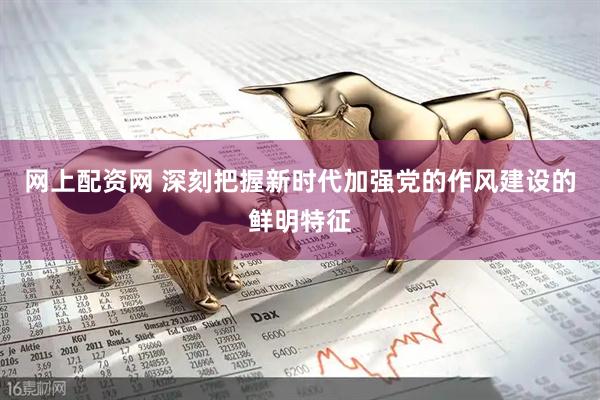 网上配资网 深刻把握新时代加强党的作风建设的鲜明特征