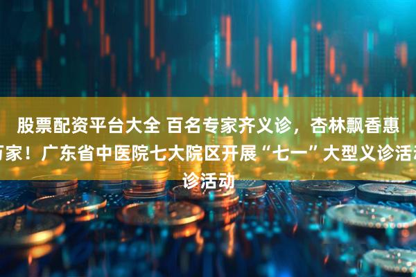 股票配资平台大全 百名专家齐义诊，杏林飘香惠万家！广东省中医院七大院区开展“七一”大型义诊活动
