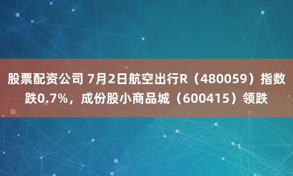 股票配资公司 7月2日航空出行R（480059）指数跌0.7%，成份股小商品城（600415）领跌
