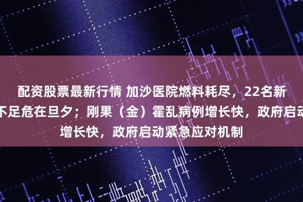 配资股票最新行情 加沙医院燃料耗尽，22名新生儿因保温箱不足危在旦夕；刚果（金）霍乱病例增长快，政府启动紧急应对机制