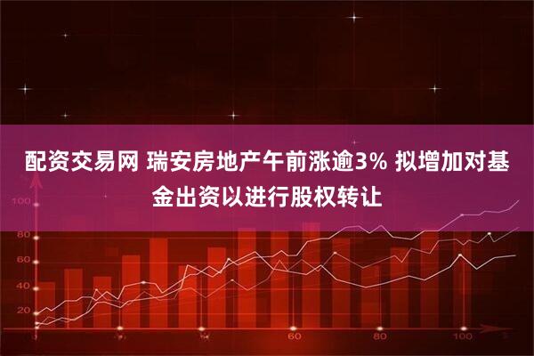 配资交易网 瑞安房地产午前涨逾3% 拟增加对基金出资以进行股权转让