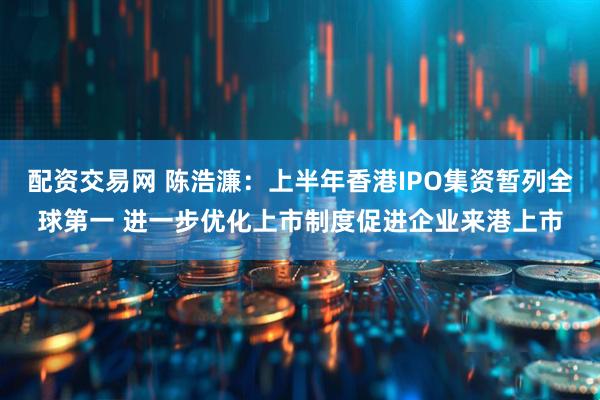 配资交易网 陈浩濂：上半年香港IPO集资暂列全球第一 进一步优化上市制度促进企业来港上市