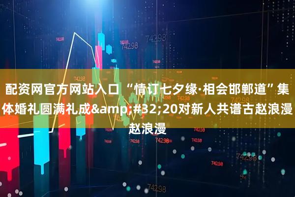 配资网官方网站入口 “情订七夕缘·相会邯郸道”集体婚礼圆满礼成 20对新人共谱古赵浪漫
