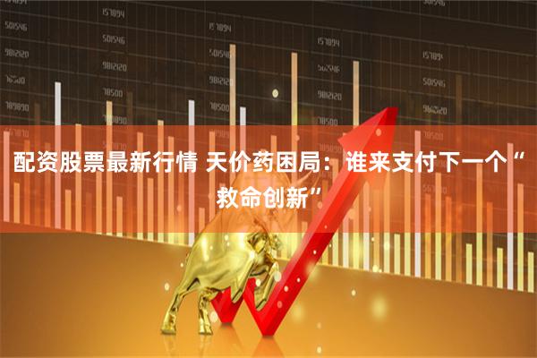 配资股票最新行情 天价药困局：谁来支付下一个“救命创新”