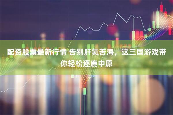 配资股票最新行情 告别肝氪苦海，这三国游戏带你轻松逐鹿中原