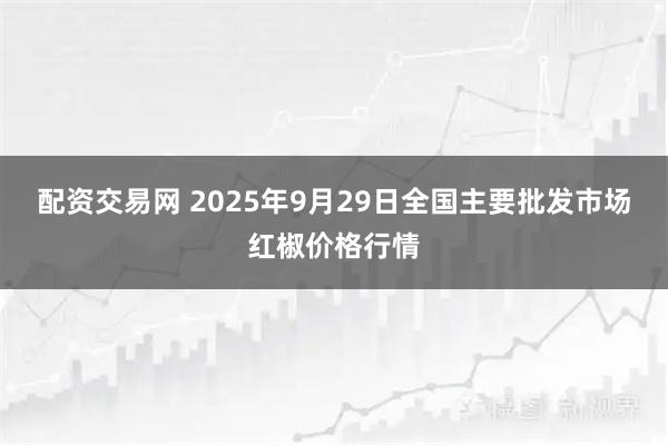 配资交易网 2025年9月29日全国主要批发市场红椒价格行情