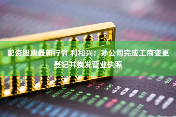 配资股票最新行情 利和兴：孙公司完成工商变更登记并换发营业执照